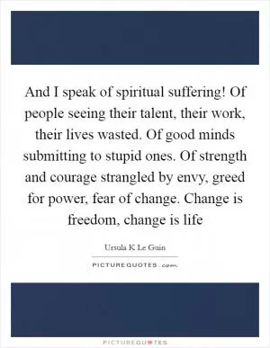And I speak of spiritual suffering! Of people seeing their talent, their work, their lives wasted. Of good minds submitting to stupid ones. Of strength and courage strangled by envy, greed for power, fear of change. Change is freedom, change is life Picture Quote #1