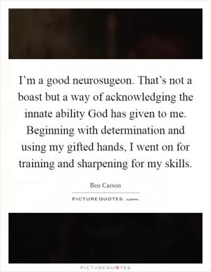I’m a good neurosugeon. That’s not a boast but a way of acknowledging the innate ability God has given to me. Beginning with determination and using my gifted hands, I went on for training and sharpening for my skills Picture Quote #1