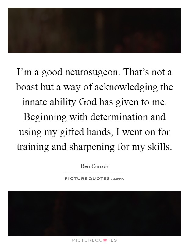 I'm a good neurosugeon. That's not a boast but a way of acknowledging the innate ability God has given to me. Beginning with determination and using my gifted hands, I went on for training and sharpening for my skills Picture Quote #1