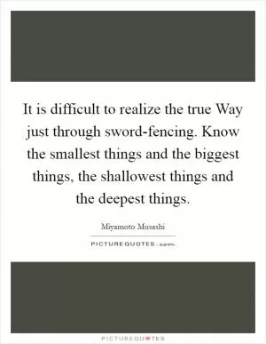 It is difficult to realize the true Way just through sword-fencing. Know the smallest things and the biggest things, the shallowest things and the deepest things Picture Quote #1