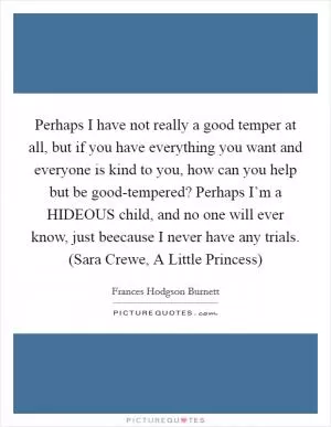 Perhaps I have not really a good temper at all, but if you have everything you want and everyone is kind to you, how can you help but be good-tempered? Perhaps I’m a HIDEOUS child, and no one will ever know, just beecause I never have any trials. (Sara Crewe, A Little Princess) Picture Quote #1