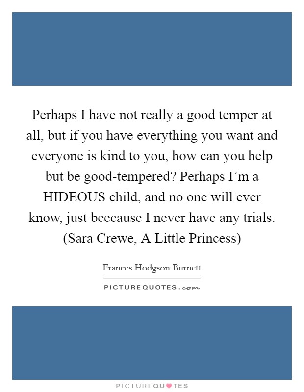 Perhaps I have not really a good temper at all, but if you have everything you want and everyone is kind to you, how can you help but be good-tempered? Perhaps I'm a HIDEOUS child, and no one will ever know, just beecause I never have any trials. (Sara Crewe, A Little Princess) Picture Quote #1