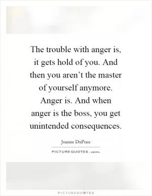 The trouble with anger is, it gets hold of you. And then you aren’t the master of yourself anymore. Anger is. And when anger is the boss, you get unintended consequences Picture Quote #1