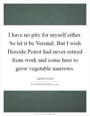 I have no pity for myself either. So let it be Veronal. But I wish Hercule Poirot had never retired from work and come here to grow vegetable marrows Picture Quote #1