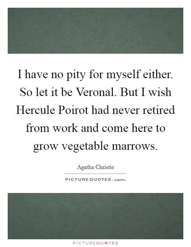 I have no pity for myself either. So let it be Veronal. But I wish Hercule Poirot had never retired from work and come here to grow vegetable marrows Picture Quote #1