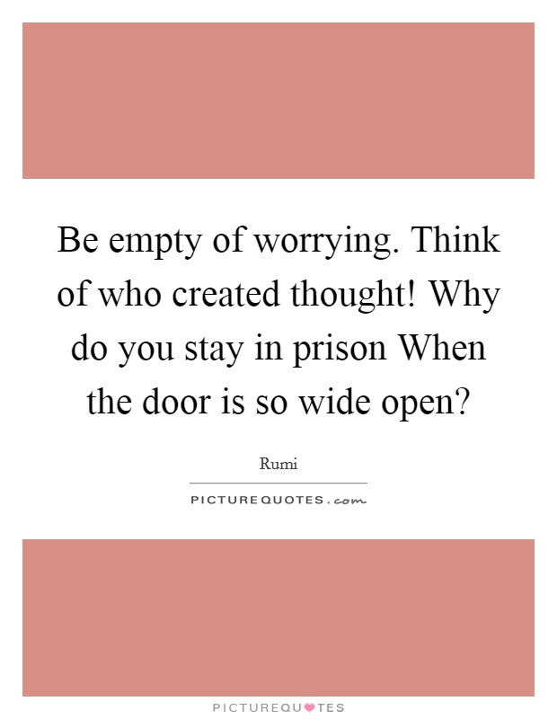 Be empty of worrying. Think of who created thought! Why do you stay in prison When the door is so wide open? Picture Quote #1