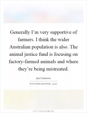 Generally I’m very supportive of farmers. I think the wider Australian population is also. The animal justice fund is focusing on factory-farmed animals and where they’re being mistreated Picture Quote #1
