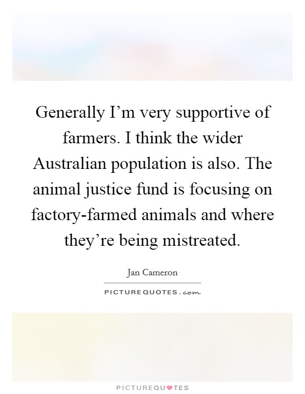 Generally I'm very supportive of farmers. I think the wider Australian population is also. The animal justice fund is focusing on factory-farmed animals and where they're being mistreated Picture Quote #1