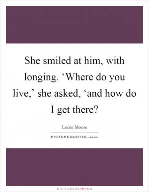 She smiled at him, with longing. ‘Where do you live,’ she asked, ‘and how do I get there? Picture Quote #1
