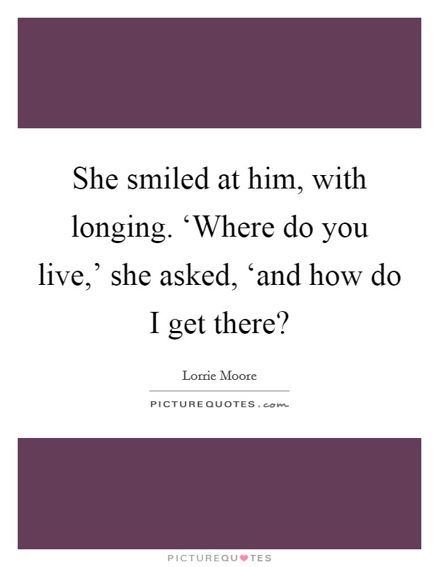 She smiled at him, with longing. ‘Where do you live,' she asked, ‘and how do I get there? Picture Quote #1