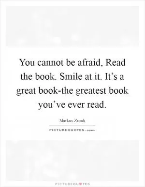 You cannot be afraid, Read the book. Smile at it. It’s a great book-the greatest book you’ve ever read Picture Quote #1