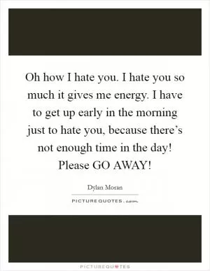 Oh how I hate you. I hate you so much it gives me energy. I have to get up early in the morning just to hate you, because there’s not enough time in the day! Please GO AWAY! Picture Quote #1