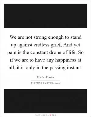 We are not strong enough to stand up against endless grief, And yet pain is the constant drone of life. So if we are to have any happiness at all, it is only in the passing instant Picture Quote #1