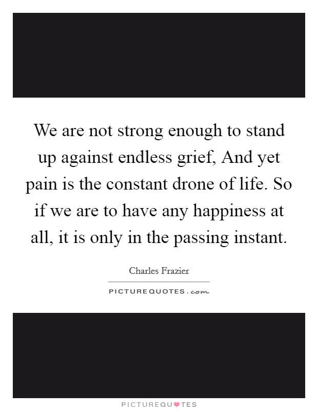 We are not strong enough to stand up against endless grief, And yet pain is the constant drone of life. So if we are to have any happiness at all, it is only in the passing instant Picture Quote #1