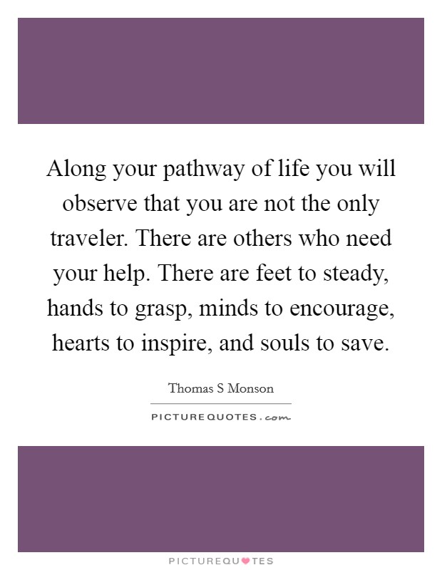 Along your pathway of life you will observe that you are not the only traveler. There are others who need your help. There are feet to steady, hands to grasp, minds to encourage, hearts to inspire, and souls to save Picture Quote #1