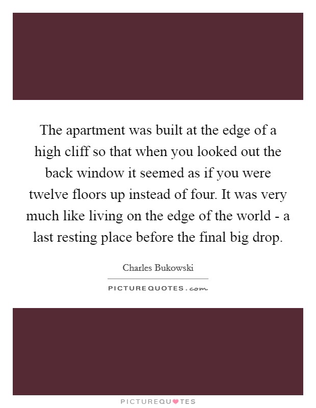 The apartment was built at the edge of a high cliff so that when you looked out the back window it seemed as if you were twelve floors up instead of four. It was very much like living on the edge of the world - a last resting place before the final big drop Picture Quote #1