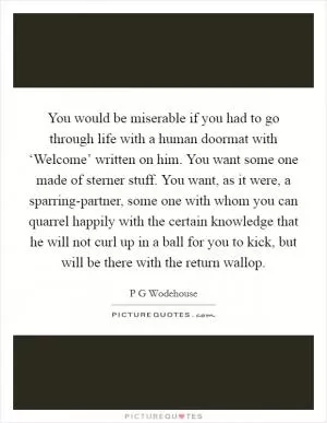 You would be miserable if you had to go through life with a human doormat with ‘Welcome’ written on him. You want some one made of sterner stuff. You want, as it were, a sparring-partner, some one with whom you can quarrel happily with the certain knowledge that he will not curl up in a ball for you to kick, but will be there with the return wallop Picture Quote #1