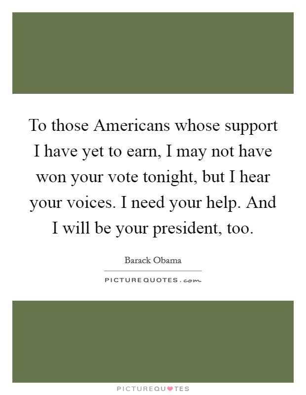 To those Americans whose support I have yet to earn, I may not have won your vote tonight, but I hear your voices. I need your help. And I will be your president, too Picture Quote #1