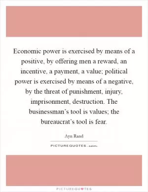 Economic power is exercised by means of a positive, by offering men a reward, an incentive, a payment, a value; political power is exercised by means of a negative, by the threat of punishment, injury, imprisonment, destruction. The businessman’s tool is values; the bureaucrat’s tool is fear Picture Quote #1