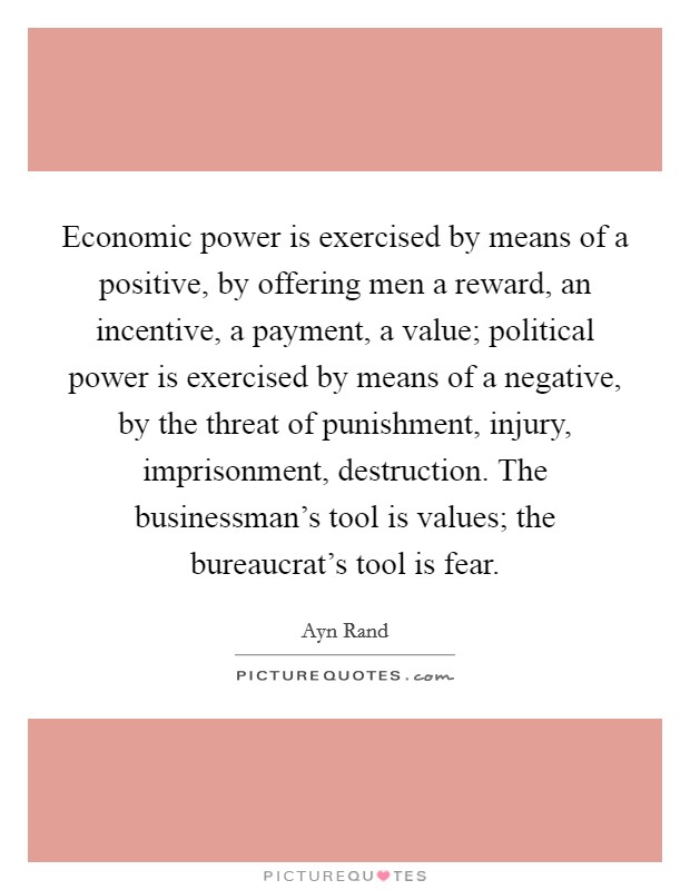 Economic power is exercised by means of a positive, by offering men a reward, an incentive, a payment, a value; political power is exercised by means of a negative, by the threat of punishment, injury, imprisonment, destruction. The businessman's tool is values; the bureaucrat's tool is fear Picture Quote #1