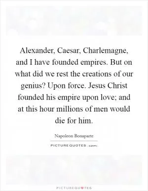 Alexander, Caesar, Charlemagne, and I have founded empires. But on what did we rest the creations of our genius? Upon force. Jesus Christ founded his empire upon love; and at this hour millions of men would die for him Picture Quote #1