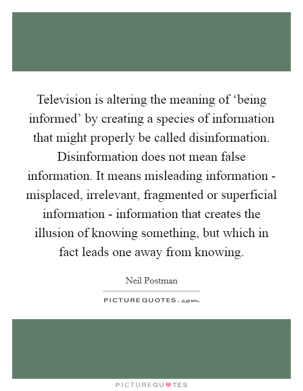 Television is altering the meaning of ‘being informed' by creating a species of information that might properly be called disinformation. Disinformation does not mean false information. It means misleading information - misplaced, irrelevant, fragmented or superficial information - information that creates the illusion of knowing something, but which in fact leads one away from knowing Picture Quote #1