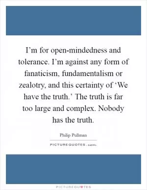 I’m for open-mindedness and tolerance. I’m against any form of fanaticism, fundamentalism or zealotry, and this certainty of ‘We have the truth.’ The truth is far too large and complex. Nobody has the truth Picture Quote #1