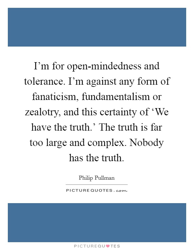 I'm for open-mindedness and tolerance. I'm against any form of fanaticism, fundamentalism or zealotry, and this certainty of ‘We have the truth.' The truth is far too large and complex. Nobody has the truth Picture Quote #1