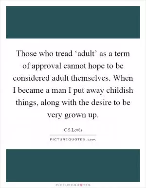 Those who tread ‘adult’ as a term of approval cannot hope to be considered adult themselves. When I became a man I put away childish things, along with the desire to be very grown up Picture Quote #1