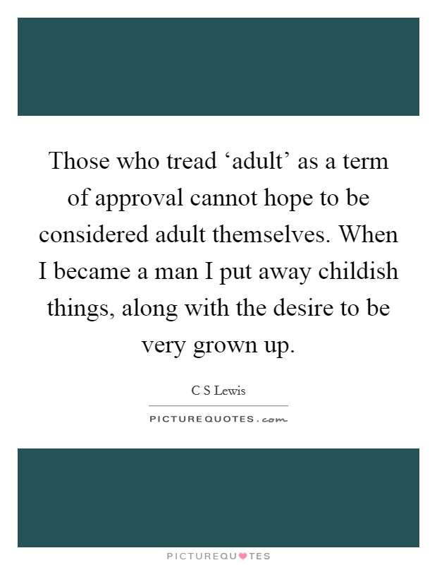 Those who tread ‘adult' as a term of approval cannot hope to be considered adult themselves. When I became a man I put away childish things, along with the desire to be very grown up Picture Quote #1
