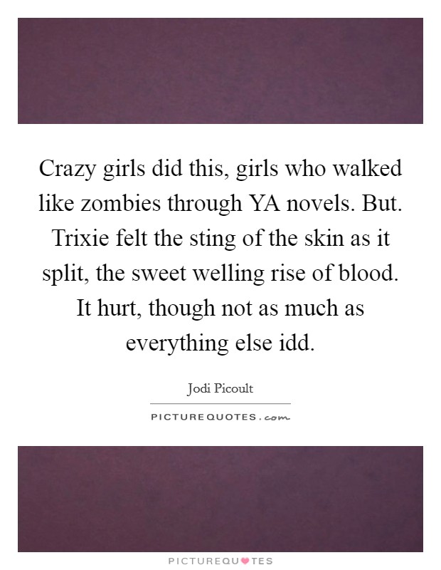 Crazy girls did this, girls who walked like zombies through YA novels. But. Trixie felt the sting of the skin as it split, the sweet welling rise of blood. It hurt, though not as much as everything else idd Picture Quote #1