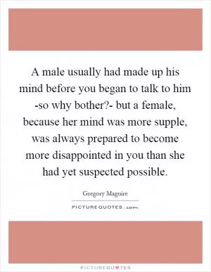 A male usually had made up his mind before you began to talk to him -so why bother?- but a female, because her mind was more supple, was always prepared to become more disappointed in you than she had yet suspected possible Picture Quote #1