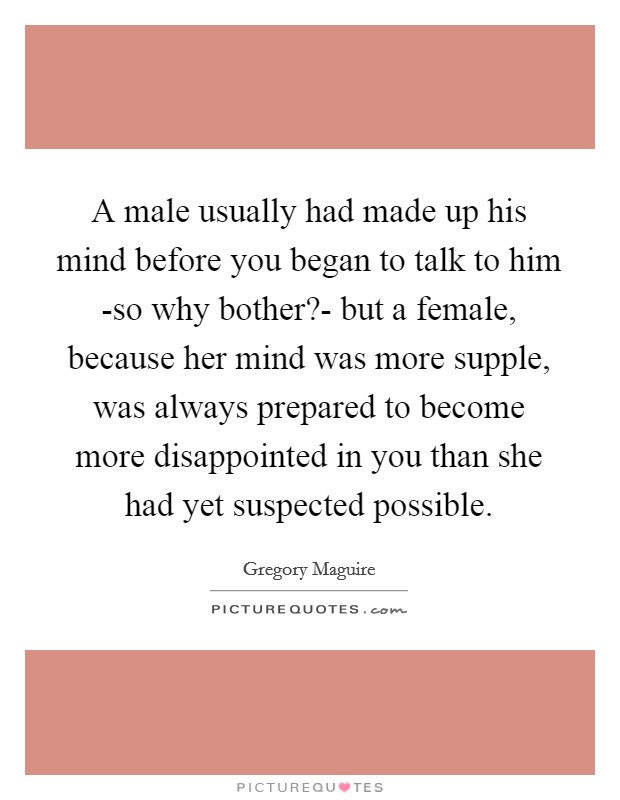 A male usually had made up his mind before you began to talk to him -so why bother?- but a female, because her mind was more supple, was always prepared to become more disappointed in you than she had yet suspected possible Picture Quote #1