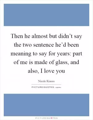 Then he almost but didn’t say the two sentence he’d been meaning to say for years: part of me is made of glass, and also, I love you Picture Quote #1
