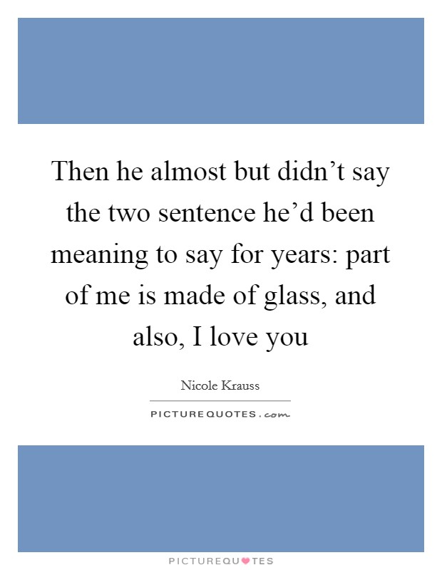 Then he almost but didn't say the two sentence he'd been meaning to say for years: part of me is made of glass, and also, I love you Picture Quote #1