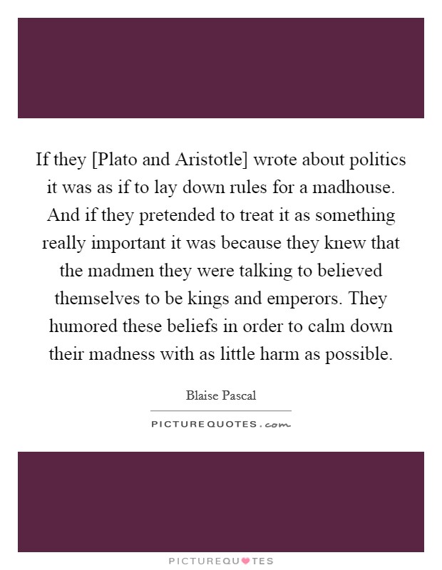 If they [Plato and Aristotle] wrote about politics it was as if to lay down rules for a madhouse. And if they pretended to treat it as something really important it was because they knew that the madmen they were talking to believed themselves to be kings and emperors. They humored these beliefs in order to calm down their madness with as little harm as possible Picture Quote #1