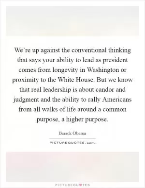 We’re up against the conventional thinking that says your ability to lead as president comes from longevity in Washington or proximity to the White House. But we know that real leadership is about candor and judgment and the ability to rally Americans from all walks of life around a common purpose, a higher purpose Picture Quote #1