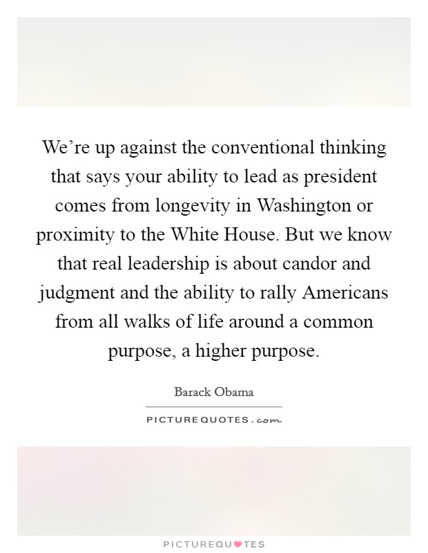 We're up against the conventional thinking that says your ability to lead as president comes from longevity in Washington or proximity to the White House. But we know that real leadership is about candor and judgment and the ability to rally Americans from all walks of life around a common purpose, a higher purpose Picture Quote #1