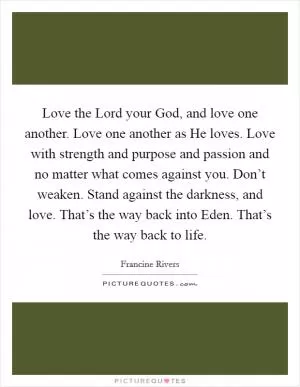 Love the Lord your God, and love one another. Love one another as He loves. Love with strength and purpose and passion and no matter what comes against you. Don’t weaken. Stand against the darkness, and love. That’s the way back into Eden. That’s the way back to life Picture Quote #1