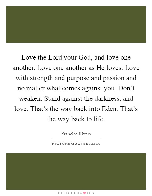 Love the Lord your God, and love one another. Love one another as He loves. Love with strength and purpose and passion and no matter what comes against you. Don't weaken. Stand against the darkness, and love. That's the way back into Eden. That's the way back to life Picture Quote #1