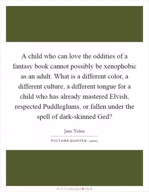 A child who can love the oddities of a fantasy book cannot possibly be xenophobic as an adult. What is a different color, a different culture, a different tongue for a child who has already mastered Elvish, respected Puddleglums, or fallen under the spell of dark-skinned Ged? Picture Quote #1