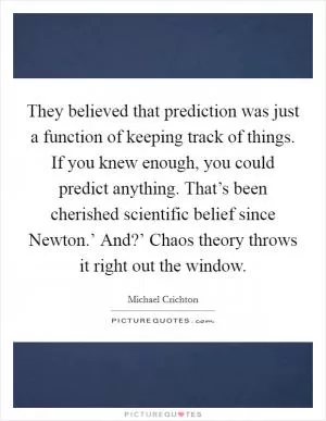 They believed that prediction was just a function of keeping track of things. If you knew enough, you could predict anything. That’s been cherished scientific belief since Newton.’ And?’ Chaos theory throws it right out the window Picture Quote #1