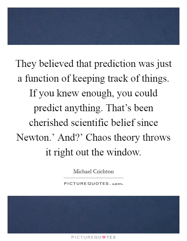 They believed that prediction was just a function of keeping track of things. If you knew enough, you could predict anything. That's been cherished scientific belief since Newton.' And?' Chaos theory throws it right out the window Picture Quote #1