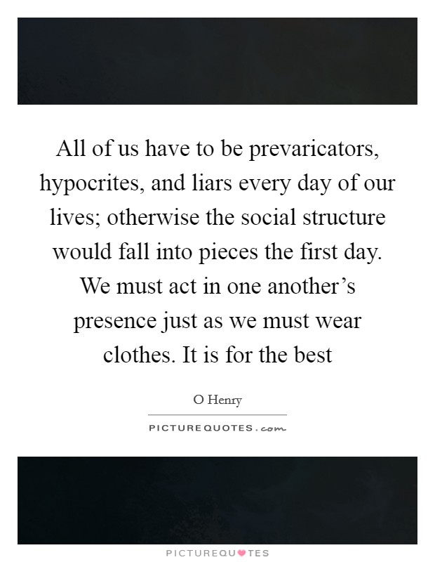 All of us have to be prevaricators, hypocrites, and liars every day of our lives; otherwise the social structure would fall into pieces the first day. We must act in one another's presence just as we must wear clothes. It is for the best Picture Quote #1