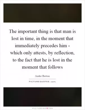 The important thing is that man is lost in time, in the moment that immediately precedes him - which only attests, by reflection, to the fact that he is lost in the moment that follows Picture Quote #1
