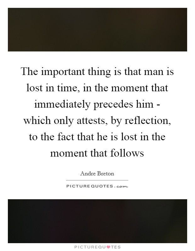 The important thing is that man is lost in time, in the moment that immediately precedes him - which only attests, by reflection, to the fact that he is lost in the moment that follows Picture Quote #1