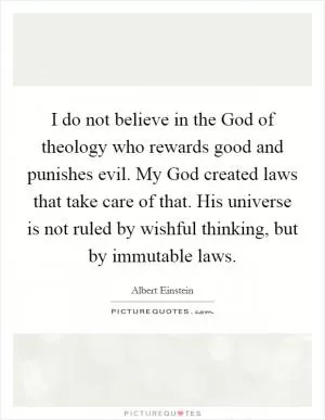 I do not believe in the God of theology who rewards good and punishes evil. My God created laws that take care of that. His universe is not ruled by wishful thinking, but by immutable laws Picture Quote #1