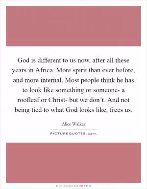 God is different to us now, after all these years in Africa. More spirit than ever before, and more internal. Most people think he has to look like something or someone- a roofleaf or Christ- but we don’t. And not being tied to what God looks like, frees us Picture Quote #1