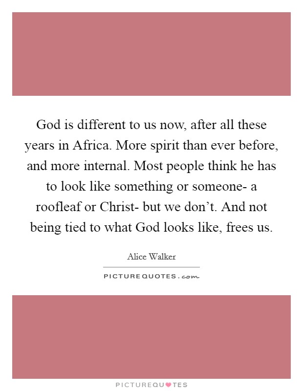 God is different to us now, after all these years in Africa. More spirit than ever before, and more internal. Most people think he has to look like something or someone- a roofleaf or Christ- but we don't. And not being tied to what God looks like, frees us Picture Quote #1