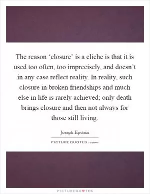 The reason ‘closure’ is a cliche is that it is used too often, too imprecisely, and doesn’t in any case reflect reality. In reality, such closure in broken friendships and much else in life is rarely achieved; only death brings closure and then not always for those still living Picture Quote #1